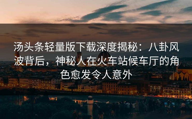 汤头条轻量版下载深度揭秘：八卦风波背后，神秘人在火车站候车厅的角色愈发令人意外