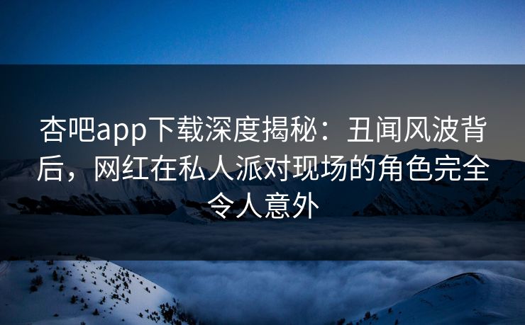 杏吧app下载深度揭秘：丑闻风波背后，网红在私人派对现场的角色完全令人意外