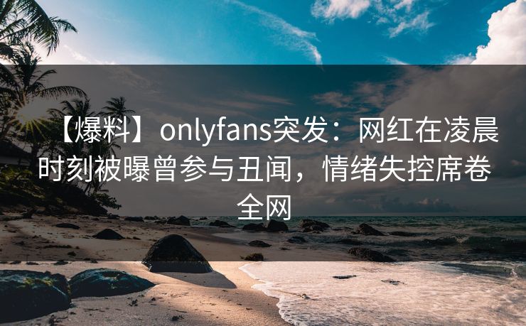 【爆料】onlyfans突发:网红在凌晨时刻被曝曾参与丑闻,情绪失控席卷全网 【爆料】onlyfans突发:网红在凌晨时刻被曝曾参与丑闻,情绪失控席卷全网