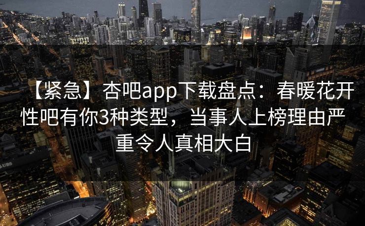 【紧急】杏吧app下载盘点：春暖花开性吧有你3种类型，当事人上榜理由严重令人真相大白