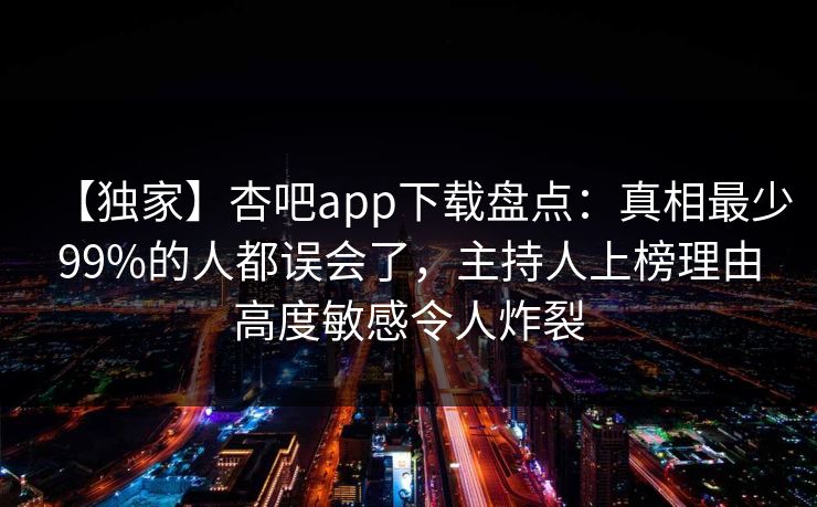 【独家】杏吧app下载盘点：真相最少99%的人都误会了，主持人上榜理由高度敏感令人炸裂