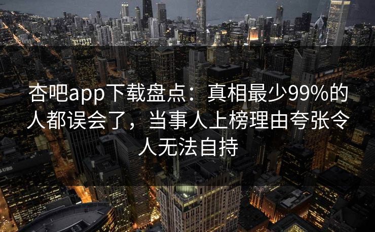 杏吧app下载盘点：真相最少99%的人都误会了，当事人上榜理由夸张令人无法自持