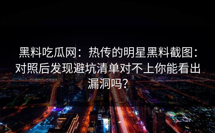 黑料吃瓜网：热传的明星黑料截图：对照后发现避坑清单对不上你能看出漏洞吗？