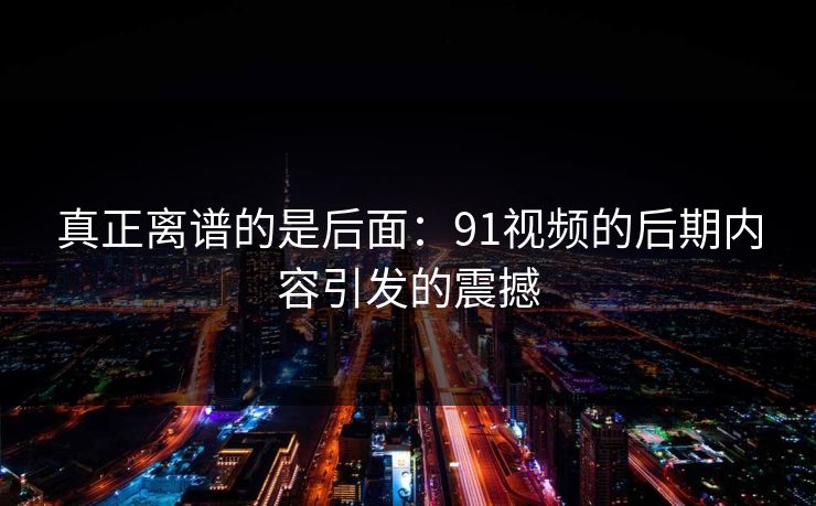 真正离谱的是后面：91视频的后期内容引发的震撼