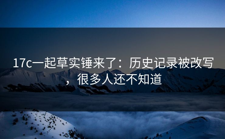 17c一起草实锤来了：历史记录被改写，很多人还不知道