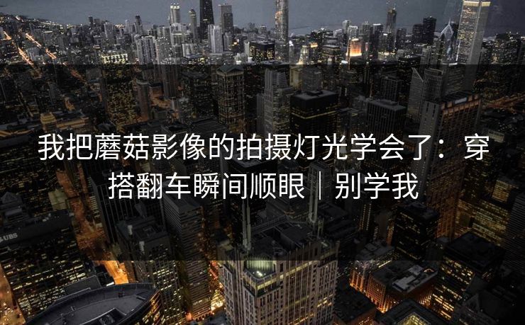 我把蘑菇影像的拍摄灯光学会了：穿搭翻车瞬间顺眼｜别学我