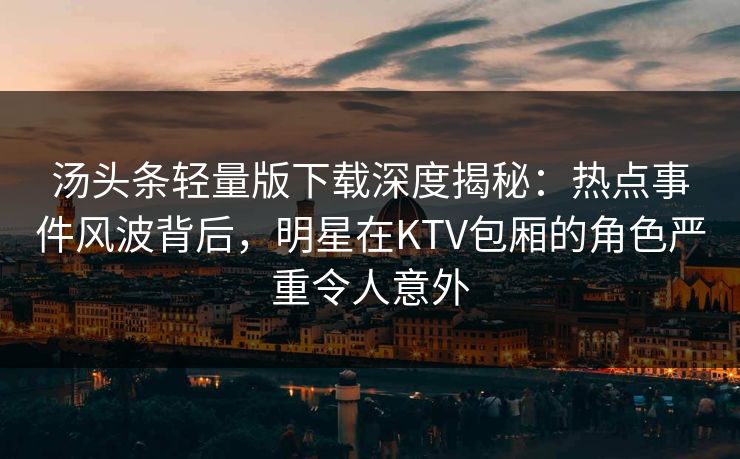 汤头条轻量版下载深度揭秘：热点事件风波背后，明星在KTV包厢的角色严重令人意外