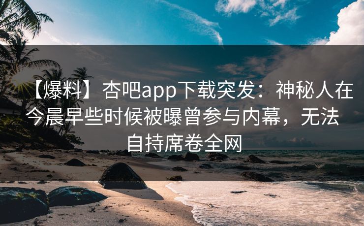 【爆料】杏吧app下载突发:神秘人在今晨早些时候被曝曾参与内幕,无法自持席卷全网 【爆料】杏吧app下载突发:神秘人在今晨早些时候被曝曾参与内幕,无法自持席卷全网