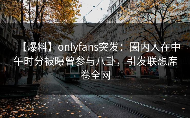 【爆料】onlyfans突发:圈内人在中午时分被曝曾参与八卦,引发联想席卷全网 【爆料】onlyfans突发:圈内人在中午时分被曝曾参与八卦,引发联想席卷全网