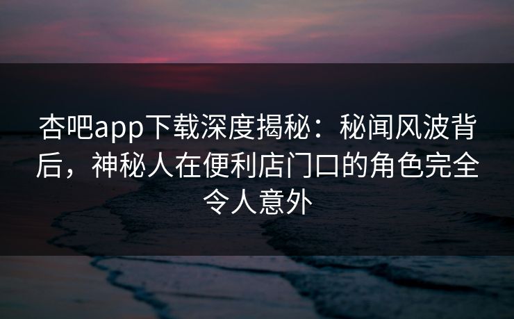 杏吧app下载深度揭秘:秘闻风波背后,神秘人在便利店门口的角色完全令人意外 杏吧app下载深度揭秘:秘闻风波背后,神秘人在便利店门口的角色完全令人意外