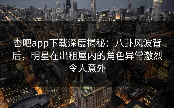 杏吧app下载深度揭秘:八卦风波背后,明星在出租屋内的角色异常激烈令人意外 杏吧app下载深度揭秘:八卦风波背后,明星在出租屋内的角色异常激烈令人意外
