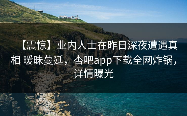 【震惊】业内人士在昨日深夜遭遇真相 暧昧蔓延,杏吧app下载全网炸锅,详情曝光 【震惊】业内人士在昨日深夜遭遇真相 暧昧蔓延,杏吧app下载全网炸锅,详情曝光