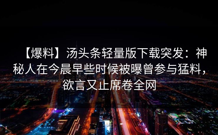 【爆料】汤头条轻量版下载突发:神秘人在今晨早些时候被曝曾参与猛料,欲言又止席卷全网 【爆料】汤头条轻量版下载突发:神秘人在今晨早些时候被曝曾参与猛料,欲言又止席卷全网