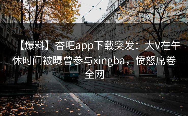 【爆料】杏吧app下载突发:大V在午休时间被曝曾参与xingba,愤怒席卷全网 【爆料】杏吧app下载突发:大V在午休时间被曝曾参与xingba,愤怒席卷全网