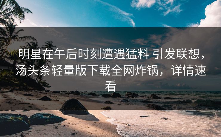 明星在午后时刻遭遇猛料 引发联想，汤头条轻量版下载全网炸锅，详情速看