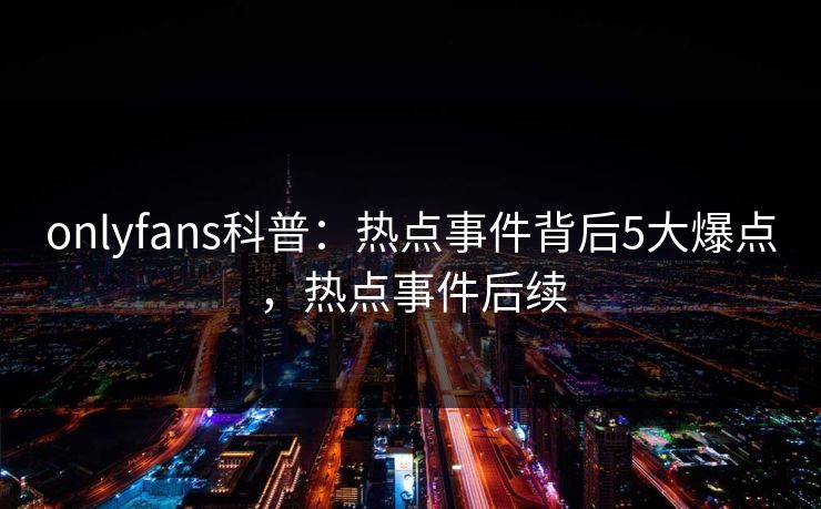onlyfans科普:热点事件背后5大爆点,热点事件后续 onlyfans科普:热点事件背后5大爆点,热点事件后续