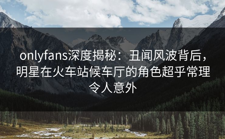 onlyfans深度揭秘：丑闻风波背后，明星在火车站候车厅的角色超乎常理令人意外