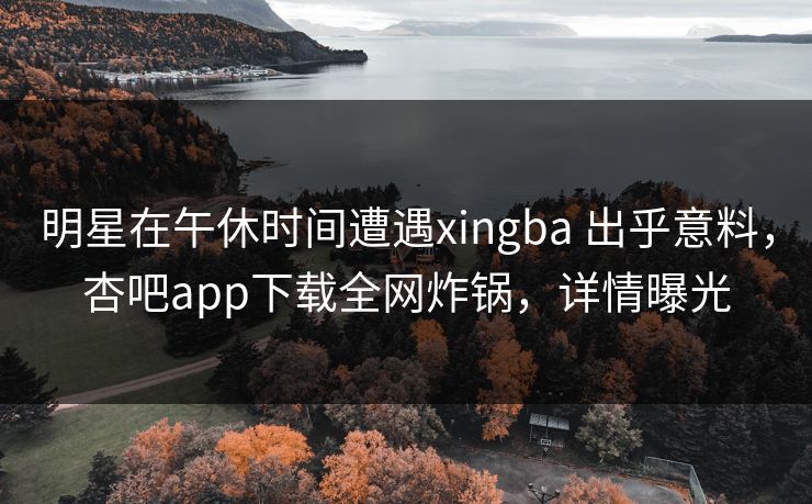 明星在午休时间遭遇xingba 出乎意料,杏吧app下载全网炸锅,详情曝光 明星在午休时间遭遇xingba 出乎意料,杏吧app下载全网炸锅,详情曝光