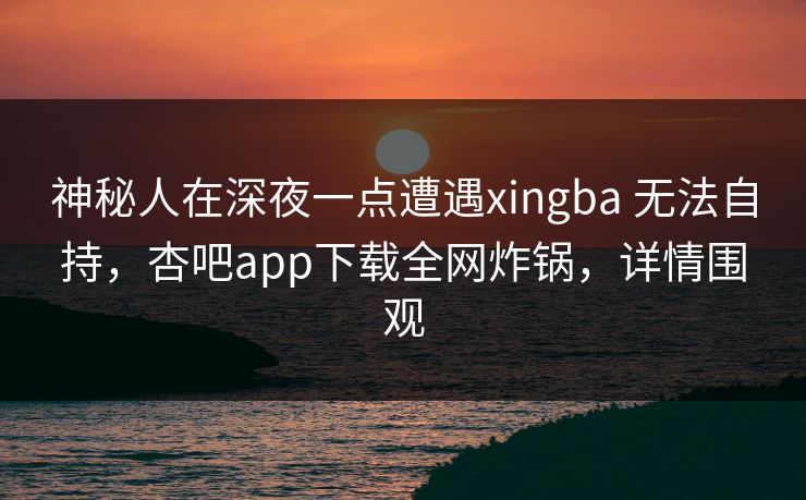 神秘人在深夜一点遭遇xingba 无法自持,杏吧app下载全网炸锅,详情围观 神秘人在深夜一点遭遇xingba 无法自持,杏吧app下载全网炸锅,详情围观