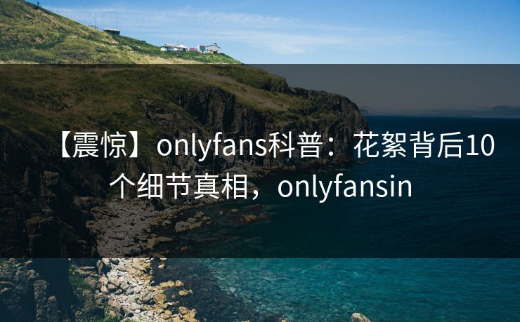 【震惊】onlyfans科普:花絮背后10个细节真相,onlyfansin 【震惊】onlyfans科普:花絮背后10个细节真相,onlyfansin