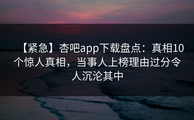【紧急】杏吧app下载盘点:真相10个惊人真相,当事人上榜理由过分令人沉沦其中 【紧急】杏吧app下载盘点:真相10个惊人真相,当事人上榜理由过分令人沉沦其中