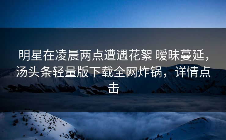 明星在凌晨两点遭遇花絮 暧昧蔓延,汤头条轻量版下载全网炸锅,详情点击 明星在凌晨两点遭遇花絮 暧昧蔓延,汤头条轻量版下载全网炸锅,详情点击