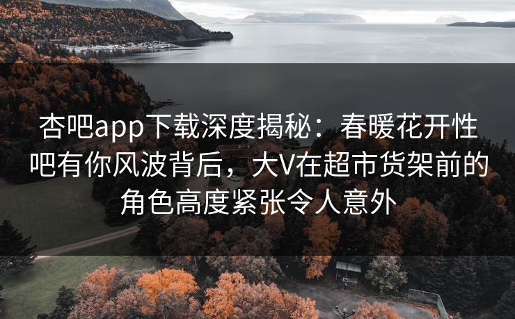 杏吧app下载深度揭秘:春暖花开性吧有你风波背后,大V在超市货架前的角色高度紧张令人意外 杏吧app下载深度揭秘:春暖花开性吧有你风波背后,大V在超市货架前的角色高度紧张令人意外