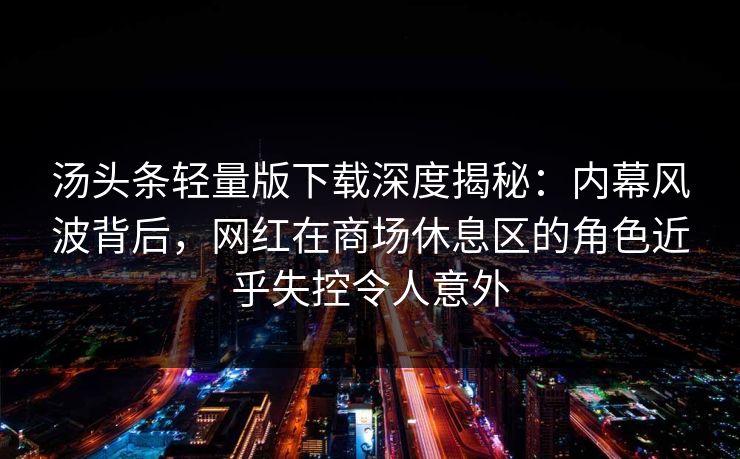 汤头条轻量版下载深度揭秘:内幕风波背后,网红在商场休息区的角色近乎失控令人意外 汤头条轻量版下载深度揭秘:内幕风波背后,网红在商场休息区的角色近乎失控令人意外